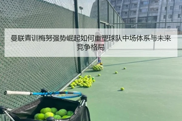 曼联青训梅努强势崛起如何重塑球队中场体系与未来竞争格局