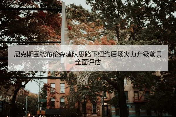 尼克斯围绕布伦森建队思路下纽约后场火力升级前景全面评估