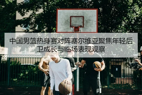 中国男篮热身赛对阵塞尔维亚聚焦年轻后卫成长与临场表现观察