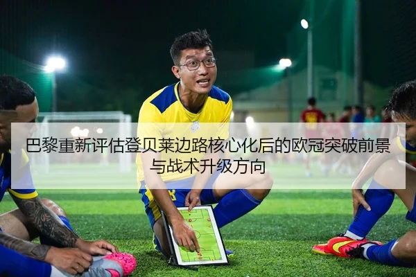 巴黎重新评估登贝莱边路核心化后的欧冠突破前景与战术升级方向