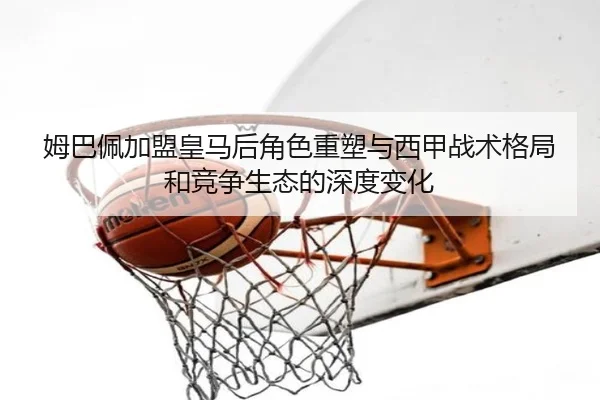 姆巴佩加盟皇马后角色重塑与西甲战术格局和竞争生态的深度变化