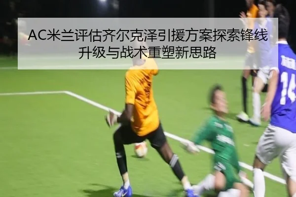AC米兰评估齐尔克泽引援方案探索锋线升级与战术重塑新思路