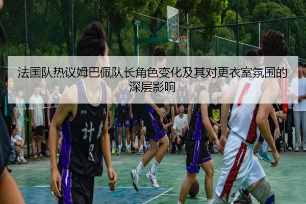 法国队热议姆巴佩队长角色变化及其对更衣室氛围的深层影响