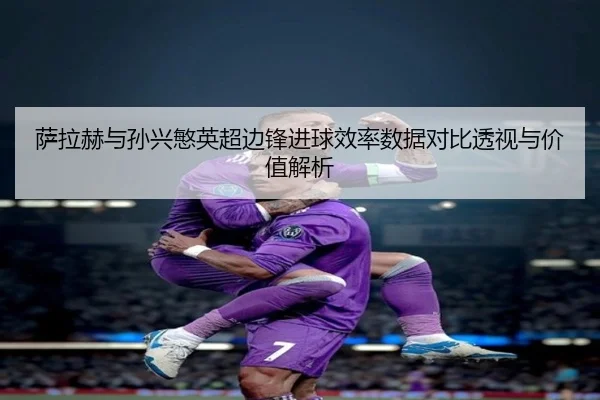 萨拉赫与孙兴慜英超边锋进球效率数据对比透视与价值解析