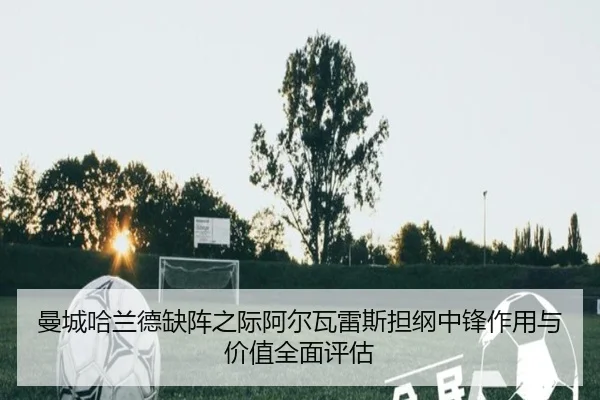 曼城哈兰德缺阵之际阿尔瓦雷斯担纲中锋作用与价值全面评估