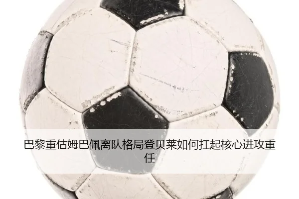 巴黎重估姆巴佩离队格局登贝莱如何扛起核心进攻重任