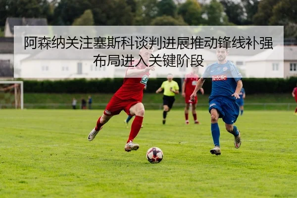 阿森纳关注塞斯科谈判进展推动锋线补强布局进入关键阶段