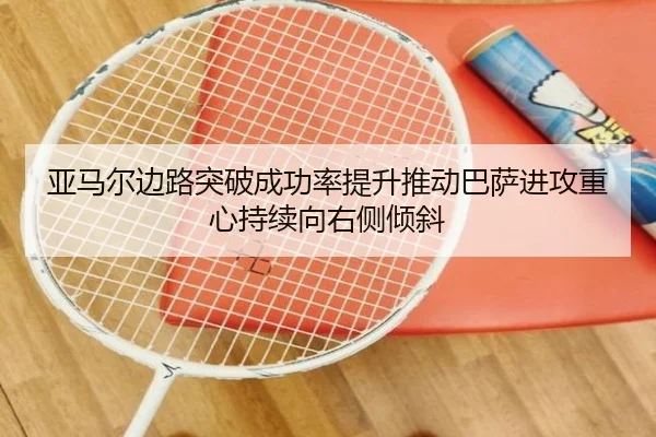 亚马尔边路突破成功率提升推动巴萨进攻重心持续向右侧倾斜