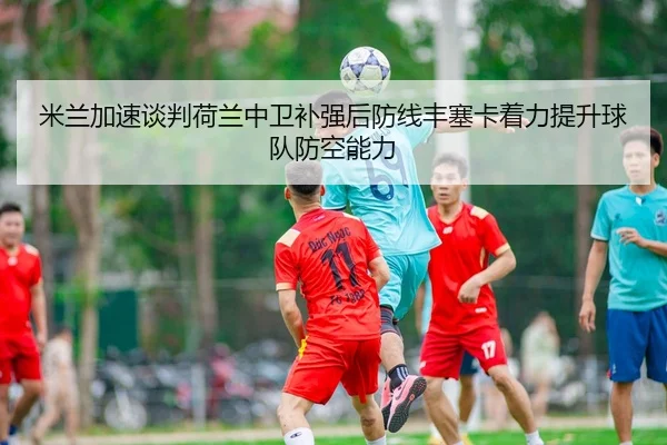 米兰加速谈判荷兰中卫补强后防线丰塞卡着力提升球队防空能力