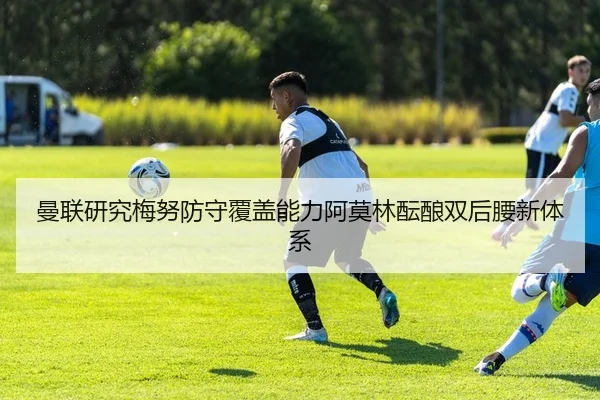 曼联研究梅努防守覆盖能力阿莫林酝酿双后腰新体系